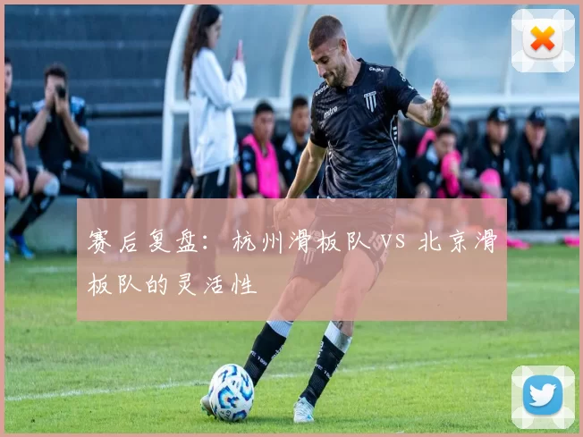 赛后复盘：杭州滑板队 vs 北京滑板队的灵活性