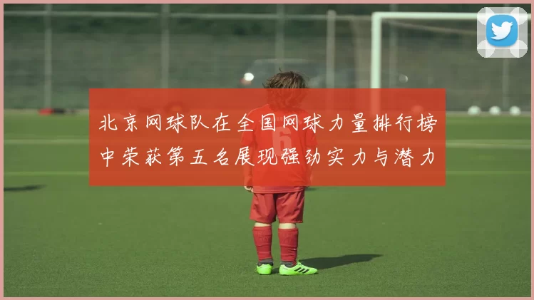 北京网球队在全国网球力量排行榜中荣获第五名展现强劲实力与潜力