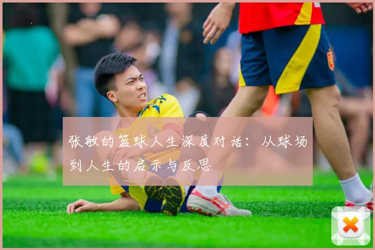 张敏的篮球人生深度对话：从球场到人生的启示与反思